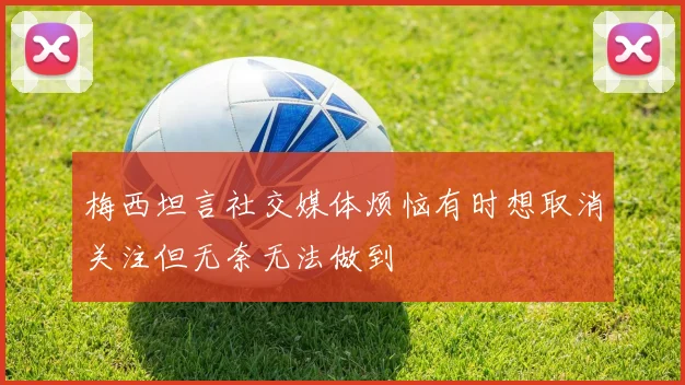 梅西坦言社交媒体烦恼有时想取消关注但无奈无法做到