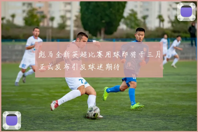 彪马全新英超比赛用球即将于三月正式发布引发球迷期待