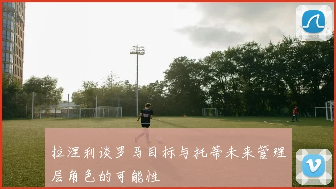 拉涅利谈罗马目标与托蒂未来管理层角色的可能性