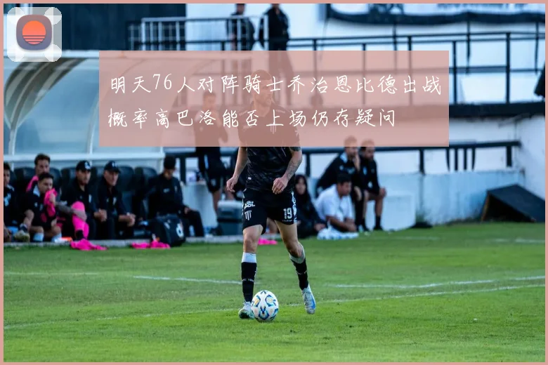 明天76人对阵骑士乔治恩比德出战概率高巴洛能否上场仍存疑问