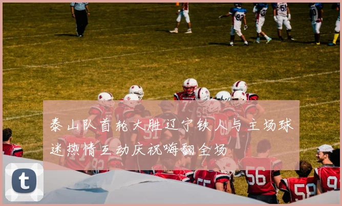 泰山队首轮大胜辽宁铁人与主场球迷热情互动庆祝嗨翻全场