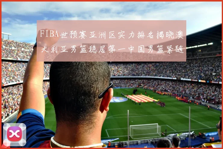 FIBA世预赛亚洲区实力排名揭晓澳大利亚男篮稳居第一中国男篮紧随其后位列第三