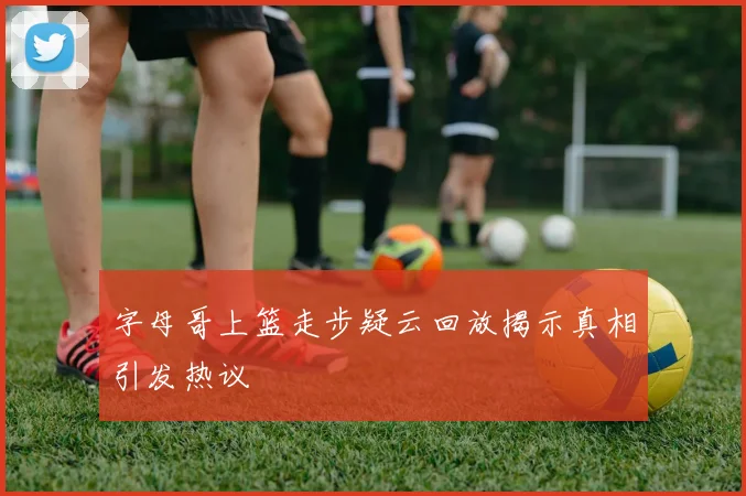 字母哥上篮走步疑云回放揭示真相引发热议