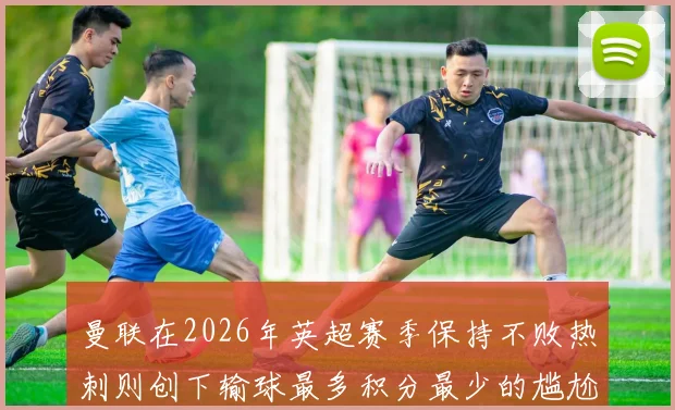 曼联在2026年英超赛季保持不败热刺则创下输球最多积分最少的尴尬纪录