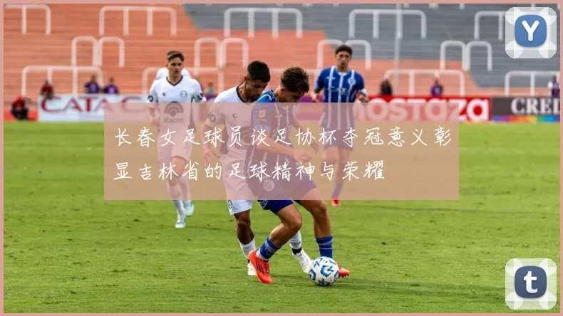长春女足球员谈足协杯夺冠意义彰显吉林省的足球精神与荣耀