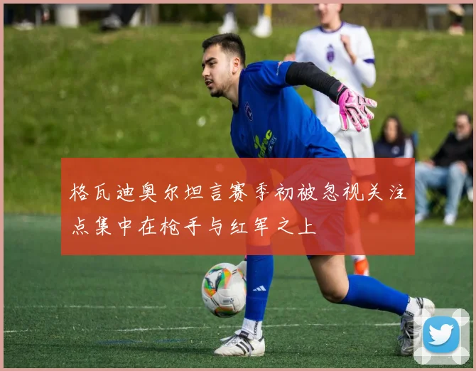 格瓦迪奥尔坦言赛季初被忽视关注点集中在枪手与红军之上