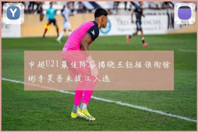 中超U21最佳阵容揭晓王钰栋领衔徐彬李昊吾米提江入选