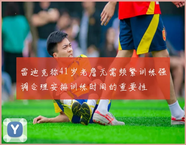 雷迪克称41岁老詹无需频繁训练强调合理安排训练时间的重要性