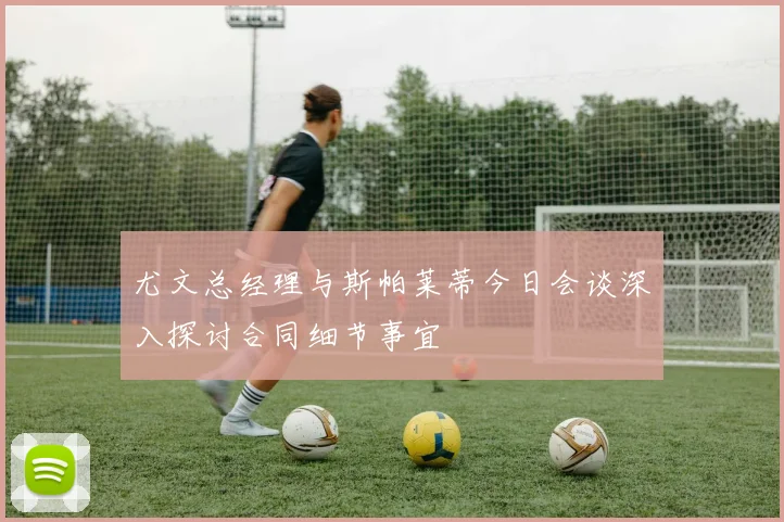 尤文总经理与斯帕莱蒂今日会谈深入探讨合同细节事宜
