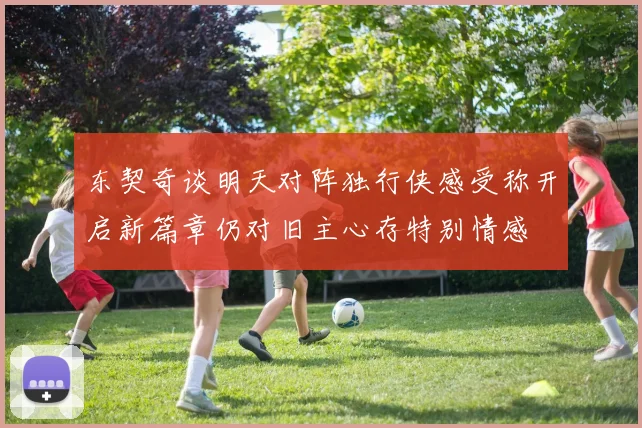 东契奇谈明天对阵独行侠感受称开启新篇章仍对旧主心存特别情感