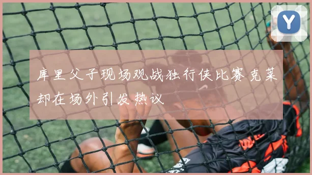 库里父子现场观战独行侠比赛克莱却在场外引发热议