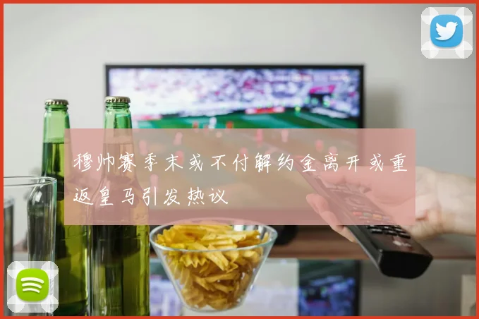 穆帅赛季末或不付解约金离开或重返皇马引发热议