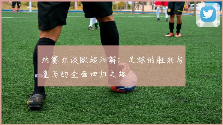 纳赛尔谈欧超和解：足球的胜利与皇马的全面回归之路