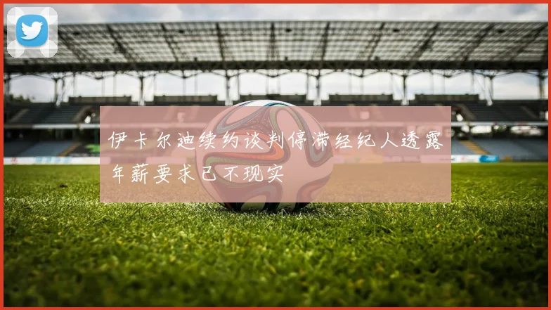 伊卡尔迪续约谈判停滞经纪人透露年薪要求已不现实
