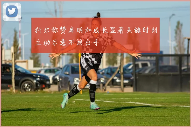 科尔称赞库明加成长显著关键时刻主动示意不该出手