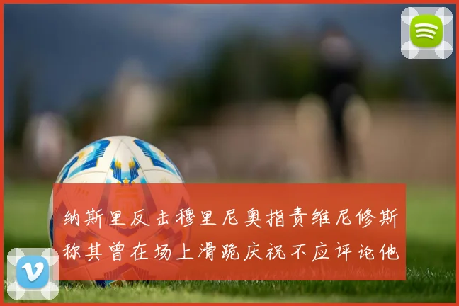 纳斯里反击穆里尼奥指责维尼修斯称其曾在场上滑跪庆祝不应评论他人