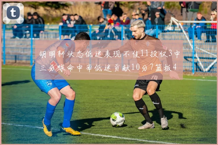 胡明轩状态低迷表现不佳11投仅3中三分球命中率低迷贡献10分7篮板4助攻