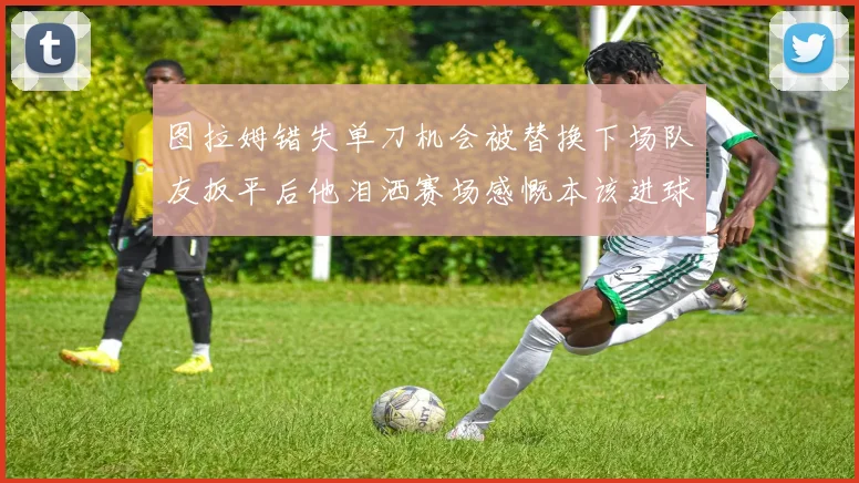 图拉姆错失单刀机会被替换下场队友扳平后他泪洒赛场感慨本该进球