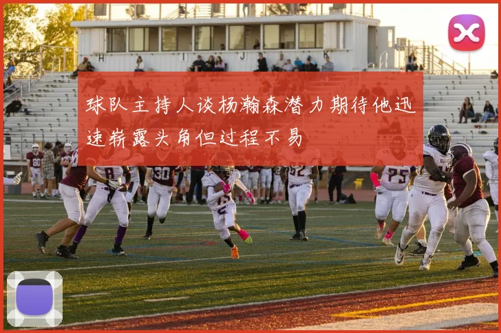 球队主持人谈杨瀚森潜力期待他迅速崭露头角但过程不易