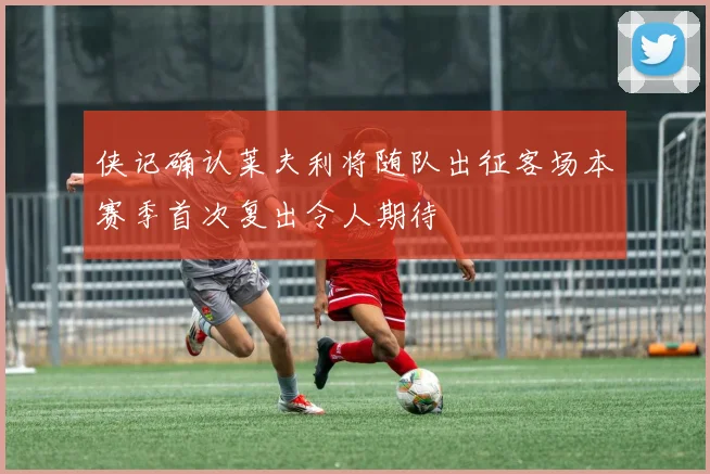侠记确认莱夫利将随队出征客场本赛季首次复出令人期待