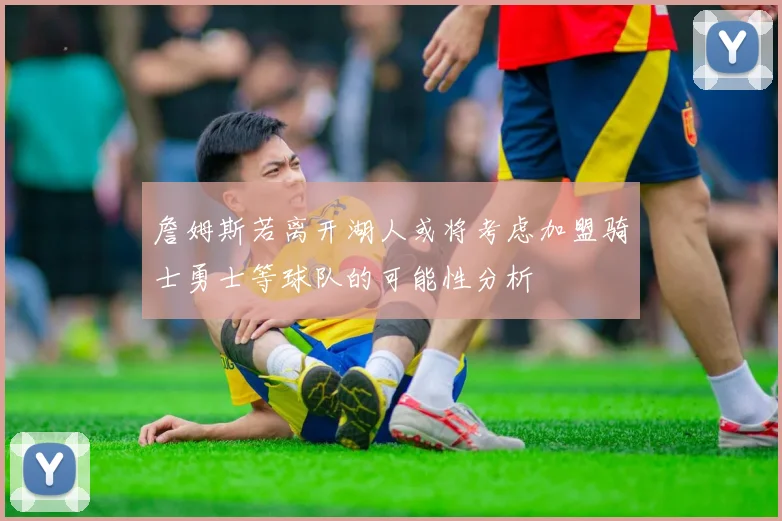 詹姆斯若离开湖人或将考虑加盟骑士勇士等球队的可能性分析