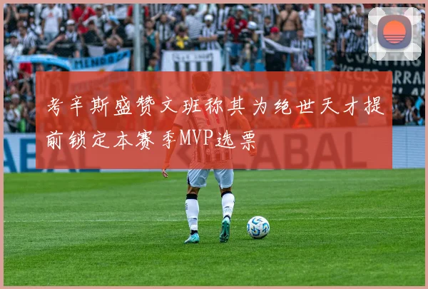 考辛斯盛赞文班称其为绝世天才提前锁定本赛季MVP选票
