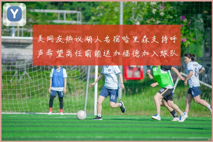 美网友热议湖人名宿哈里森支持呼声希望离任前能送加福德加入球队